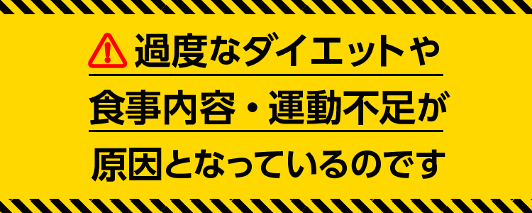 過度なダイエットや食事内容・運動不足が原因となっているのです