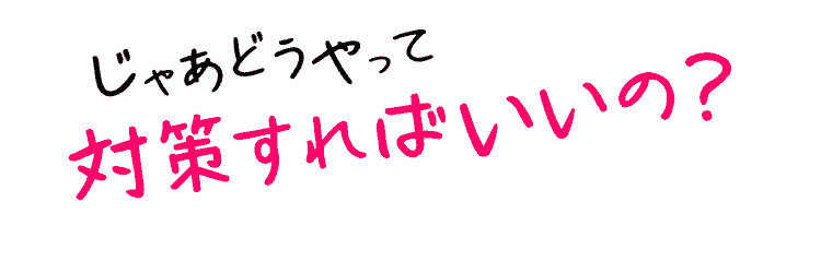 じゃあどうやって対策すればいいの？