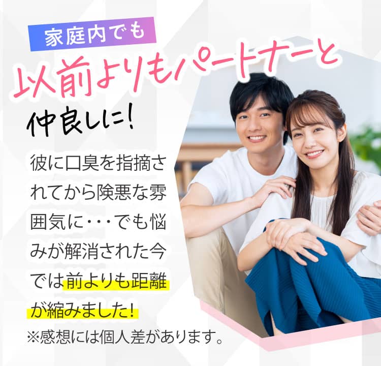 家庭内でも 以前よりもパートナーと仲良しに！ 彼に口臭を指摘されてから険悪な雰囲気に･･･でも悩みが解消された今では前よりも距離が縮みました！